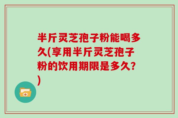 半斤灵芝孢子粉能喝多久(享用半斤灵芝孢子粉的饮用期限是多久？)