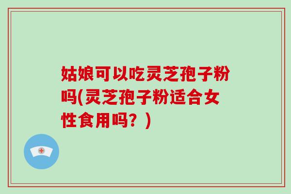 姑娘可以吃灵芝孢子粉吗(灵芝孢子粉适合女性食用吗？)