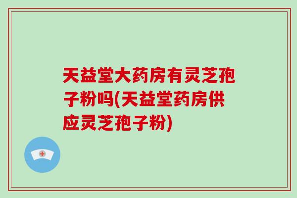 天益堂大药房有灵芝孢子粉吗(天益堂药房供应灵芝孢子粉)-第1张图片-灵芝大师 天益堂大药房有灵芝孢子粉吗(天益堂药房供应灵芝孢子粉)-第1张图片-灵芝大师