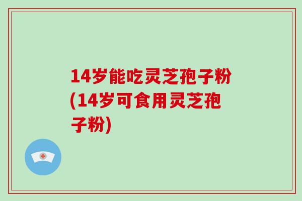 14岁能吃灵芝孢子粉(14岁可食用灵芝孢子粉)
