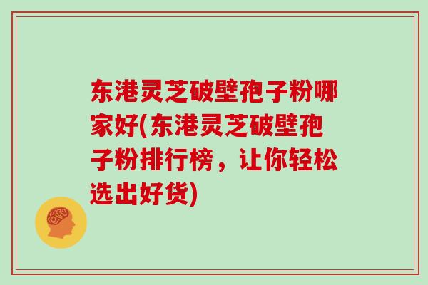 东港灵芝破壁孢子粉哪家好(东港灵芝破壁孢子粉排行榜，让你轻松选出好货)
