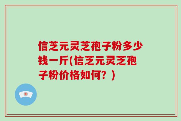 信芝元灵芝孢子粉多少钱一斤(信芝元灵芝孢子粉价格如何？)