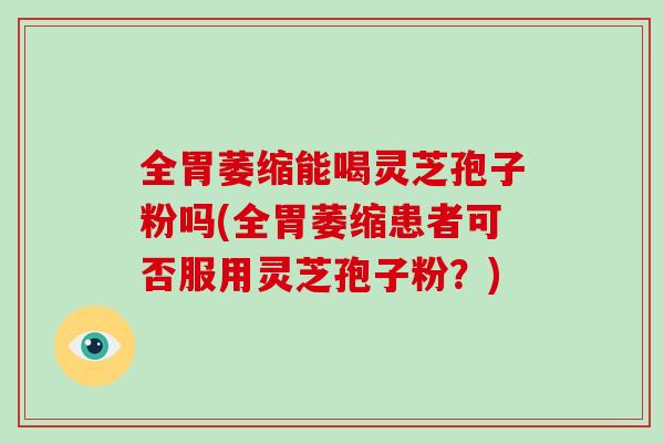 全胃萎缩能喝灵芝孢子粉吗(全胃萎缩患者可否服用灵芝孢子粉？)