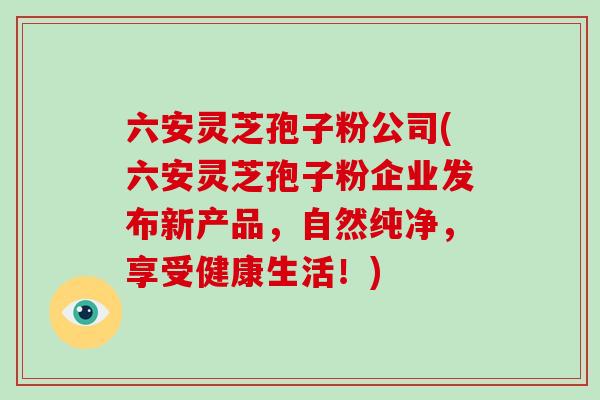 六安灵芝孢子粉公司(六安灵芝孢子粉企业发布新产品，自然纯净，享受健康生活！)