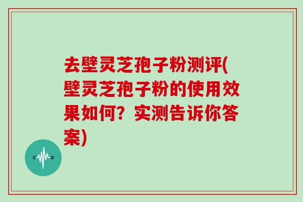 去壁灵芝孢子粉测评(壁灵芝孢子粉的使用效果如何？实测告诉你答案)