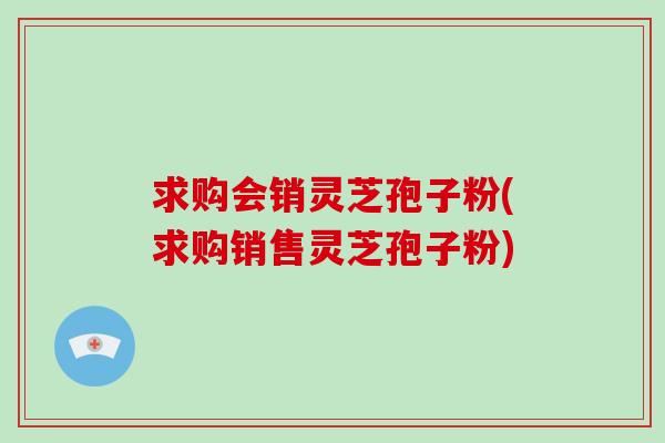 求购会销灵芝孢子粉(求购销售灵芝孢子粉)