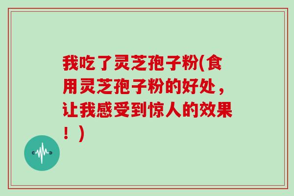 我吃了灵芝孢子粉(食用灵芝孢子粉的好处，让我感受到惊人的效果！)