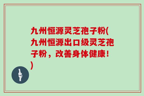 九州恒源灵芝孢子粉(九州恒源出口级灵芝孢子粉，改善身体健康！)