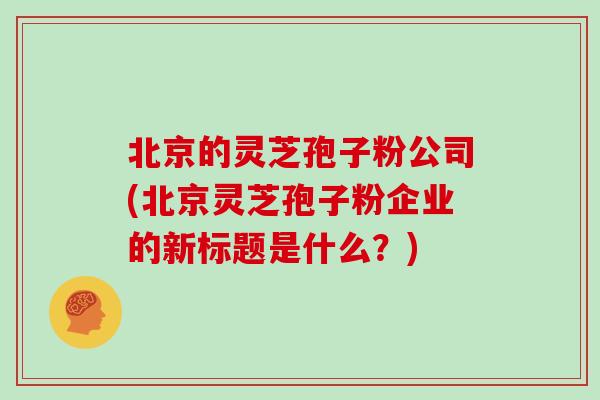 北京的灵芝孢子粉公司(北京灵芝孢子粉企业的新标题是什么？)