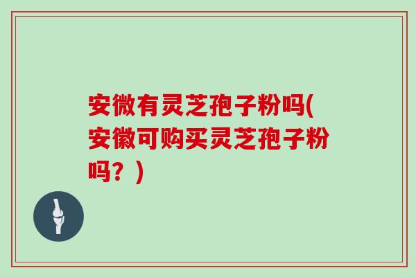 安微有灵芝孢子粉吗(安徽可购买灵芝孢子粉吗？)