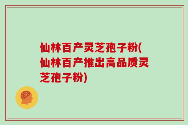 仙林百产灵芝孢子粉(仙林百产推出高品质灵芝孢子粉)
