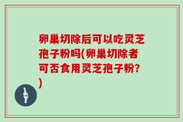 卵巢切除后可以吃灵芝孢子粉吗(卵巢切除者可否食用灵芝孢子粉？)