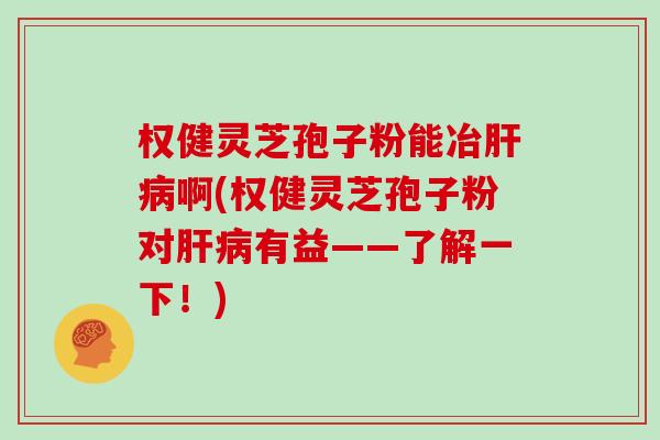 权健灵芝孢子粉能冶肝病啊(权健灵芝孢子粉对肝病有益——了解一下！)