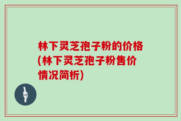 林下灵芝孢子粉的价格(林下灵芝孢子粉售价情况简析)