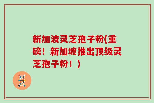 新加波灵芝孢子粉(重磅！新加坡推出顶级灵芝孢子粉！)