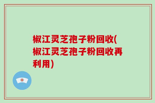 椒江灵芝孢子粉回收(椒江灵芝孢子粉回收再利用)