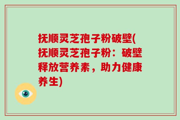 抚顺灵芝孢子粉破壁(抚顺灵芝孢子粉：破壁释放营养素，助力健康养生)