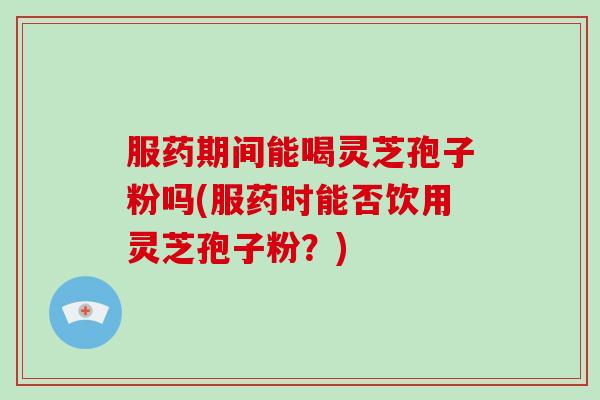 服药期间能喝灵芝孢子粉吗(服药时能否饮用灵芝孢子粉？)