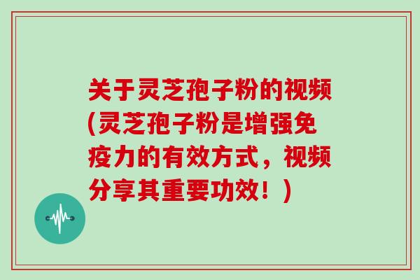 关于灵芝孢子粉的视频(灵芝孢子粉是增强免疫力的有效方式，视频分享其重要功效！)