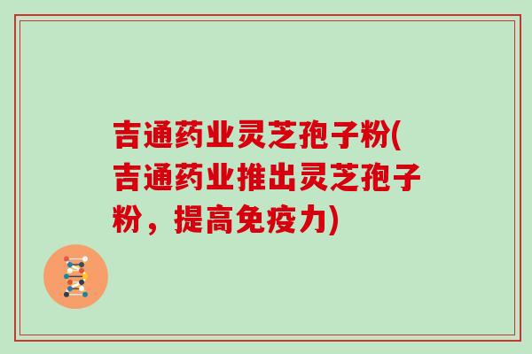 吉通药业灵芝孢子粉(吉通药业推出灵芝孢子粉，提高免疫力)