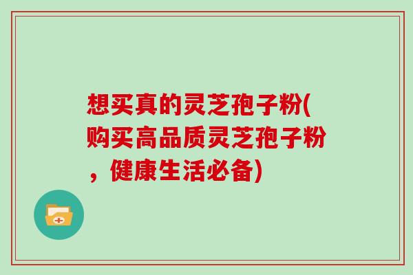 想买真的灵芝孢子粉(购买高品质灵芝孢子粉，健康生活必备)