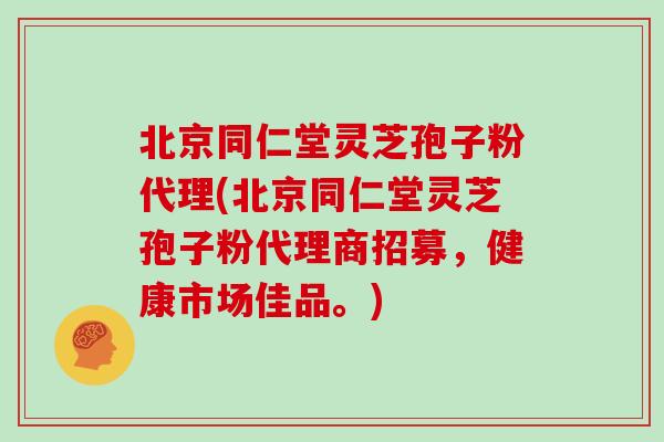 北京同仁堂灵芝孢子粉代理(北京同仁堂灵芝孢子粉代理商招募，健康市场佳品。)