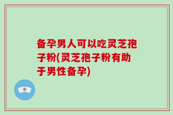 备孕男人可以吃灵芝孢子粉(灵芝孢子粉有助于男性备孕)
