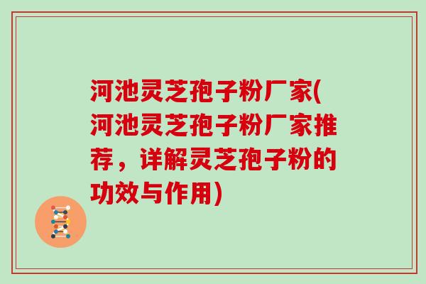 河池灵芝孢子粉厂家(河池灵芝孢子粉厂家推荐，详解灵芝孢子粉的功效与作用)