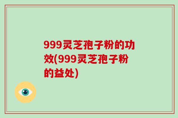 999灵芝孢子粉的功效(999灵芝孢子粉的益处)