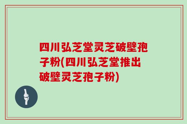 四川弘芝堂灵芝破壁孢子粉(四川弘芝堂推出破壁灵芝孢子粉)