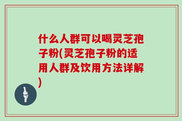 什么人群可以喝灵芝孢子粉(灵芝孢子粉的适用人群及饮用方法详解)