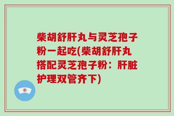 柴胡舒肝丸与灵芝孢子粉一起吃(柴胡舒肝丸搭配灵芝孢子粉：肝脏护理双管齐下)