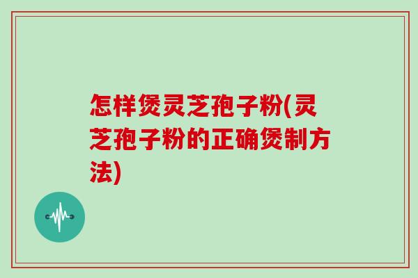 怎样煲灵芝孢子粉(灵芝孢子粉的正确煲制方法)
