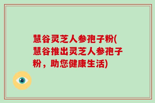 慧谷灵芝人参孢子粉(慧谷推出灵芝人参孢子粉，助您健康生活)