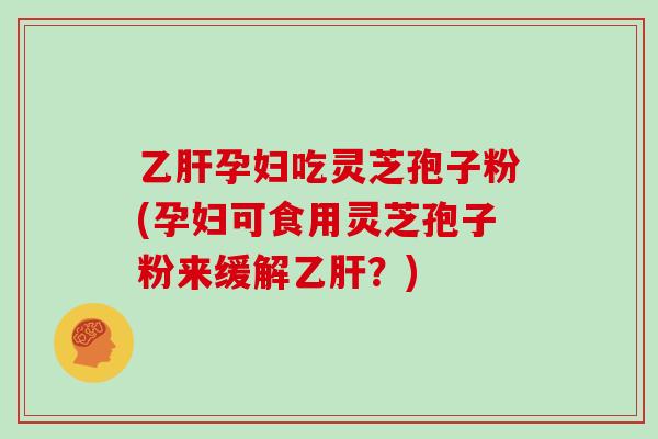乙肝孕妇吃灵芝孢子粉(孕妇可食用灵芝孢子粉来缓解乙肝？)