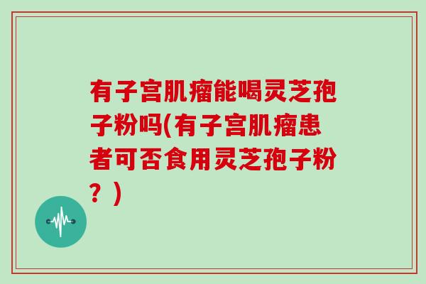 有子宫肌瘤能喝灵芝孢子粉吗(有子宫肌瘤患者可否食用灵芝孢子粉？)
