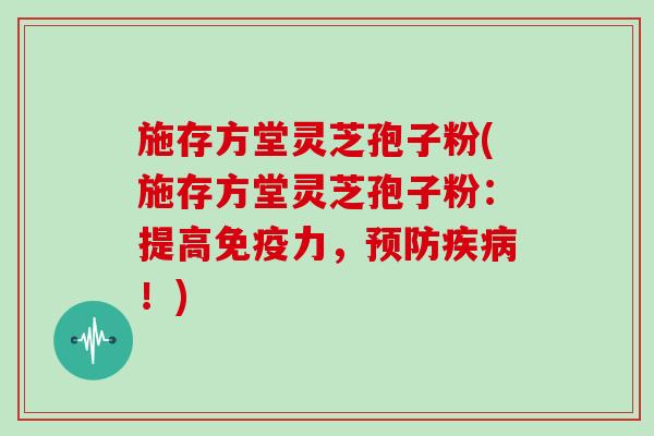 施存方堂灵芝孢子粉(施存方堂灵芝孢子粉：提高免疫力，预防疾病！)
