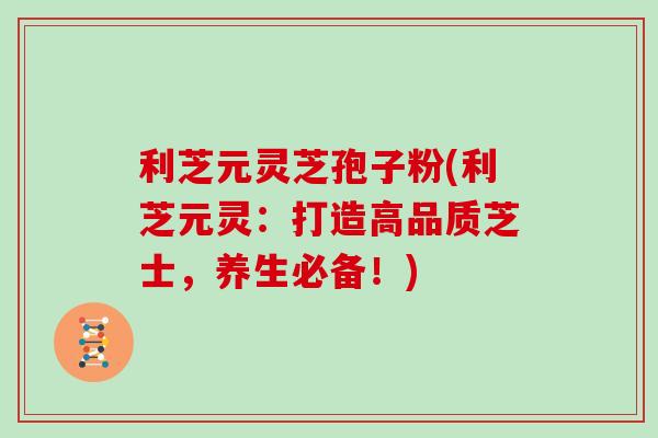 利芝元灵芝孢子粉(利芝元灵：打造高品质芝士，养生必备！)