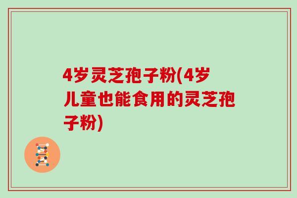 4岁灵芝孢子粉(4岁儿童也能食用的灵芝孢子粉)