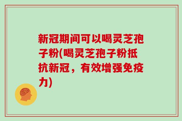 新冠期间可以喝灵芝孢子粉(喝灵芝孢子粉抵抗新冠，有效增强免疫力)