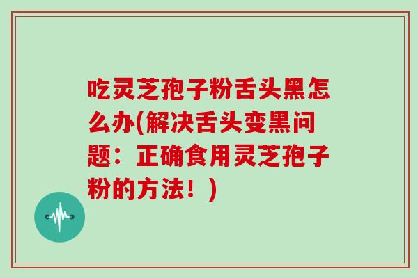 吃灵芝孢子粉舌头黑怎么办(解决舌头变黑问题：正确食用灵芝孢子粉的方法！)