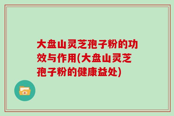 大盘山灵芝孢子粉的功效与作用(大盘山灵芝孢子粉的健康益处)
