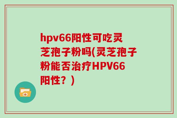 hpv66阳性可吃灵芝孢子粉吗(灵芝孢子粉能否治疗HPV66阳性？)