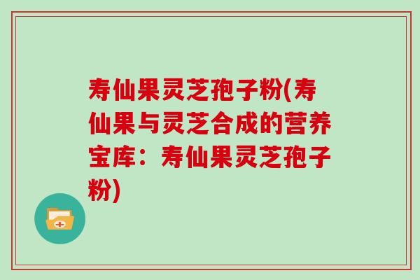寿仙果灵芝孢子粉(寿仙果与灵芝合成的营养宝库：寿仙果灵芝孢子粉)