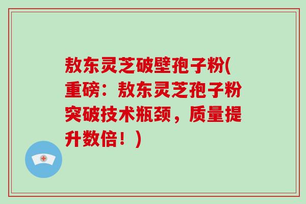 敖东灵芝破壁孢子粉(重磅：敖东灵芝孢子粉突破技术瓶颈，质量提升数倍！)