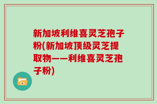 新加坡利维喜灵芝孢子粉(新加坡顶级灵芝提取物——利维喜灵芝孢子粉)