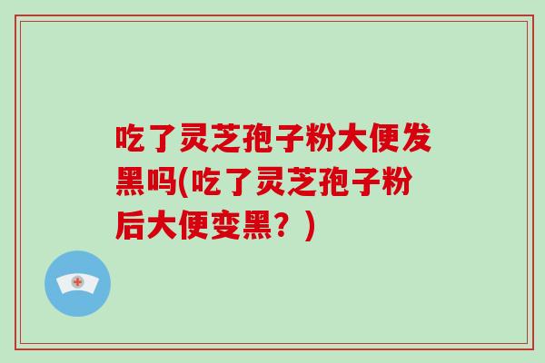 吃了灵芝孢子粉大便发黑吗(吃了灵芝孢子粉后大便变黑？)