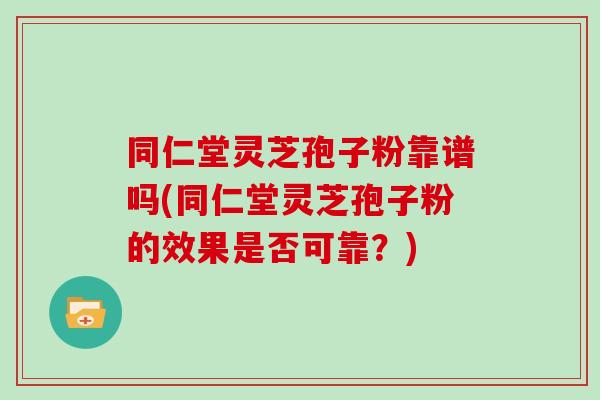 同仁堂灵芝孢子粉靠谱吗(同仁堂灵芝孢子粉的效果是否可靠？)