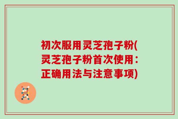 初次服用灵芝孢子粉(灵芝孢子粉首次使用：正确用法与注意事项)