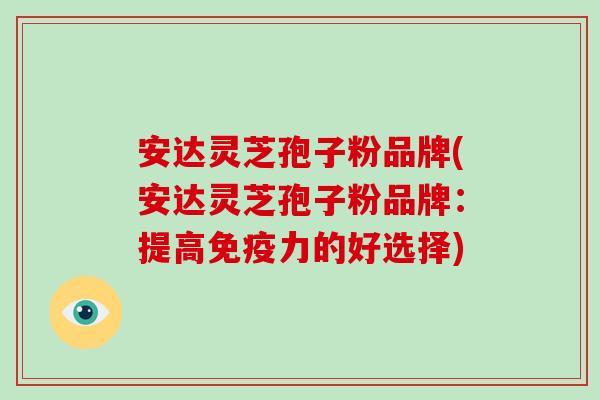 安达灵芝孢子粉品牌(安达灵芝孢子粉品牌：提高免疫力的好选择)